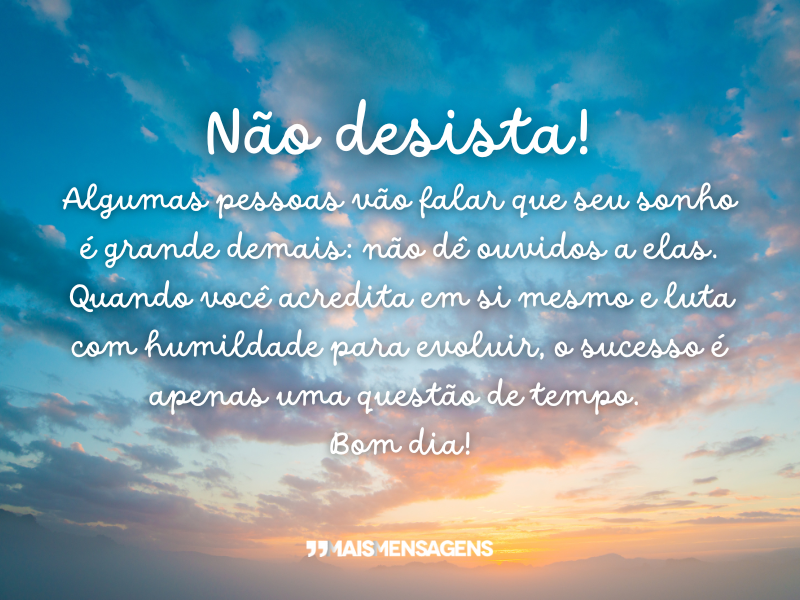 Não desista! Algumas pessoas vão falar que seu sonho é grande demais: não dê ouvidos a elas. Quando você acredita em si mesmo e luta com humildade para evoluir, o sucesso é apenas uma questão de tempo. Bom dia!