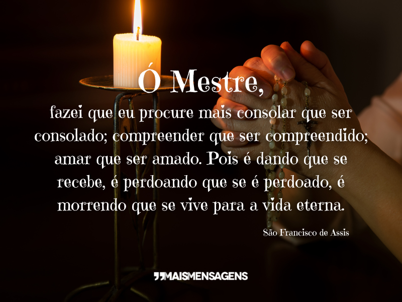 Ó Mestre, fazei que eu procure mais consolar que ser consolado; compreender que ser compreendido; amar que ser amado. Pois é dando que se recebe, é perdoando que se é perdoado, é morrendo que se vive para a vida eterna. - São Francisco de Assis