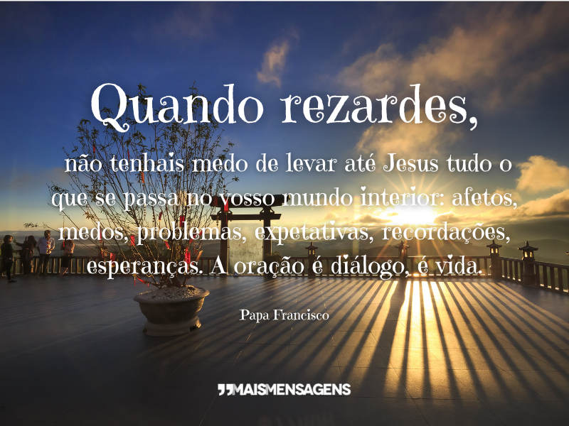 Quando rezardes, não tenhais medo de levar até Jesus tudo o que se passa no vosso mundo interior: afetos, medos, problemas, expetativas, recordações, esperanças. A oração é diálogo, é vida. Papa Francisco