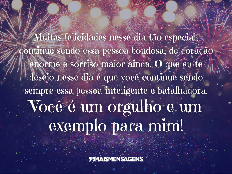 Muitas felicidades nesse dia tão especial, continue sendo essa pessoa bondosa, de coração enorme e sorriso maior ainda. O que eu te desejo nesse dia é que você continue sendo sempre essa pessoa inteligente e batalhadora. Você é um orgulho e um exemplo para mim!