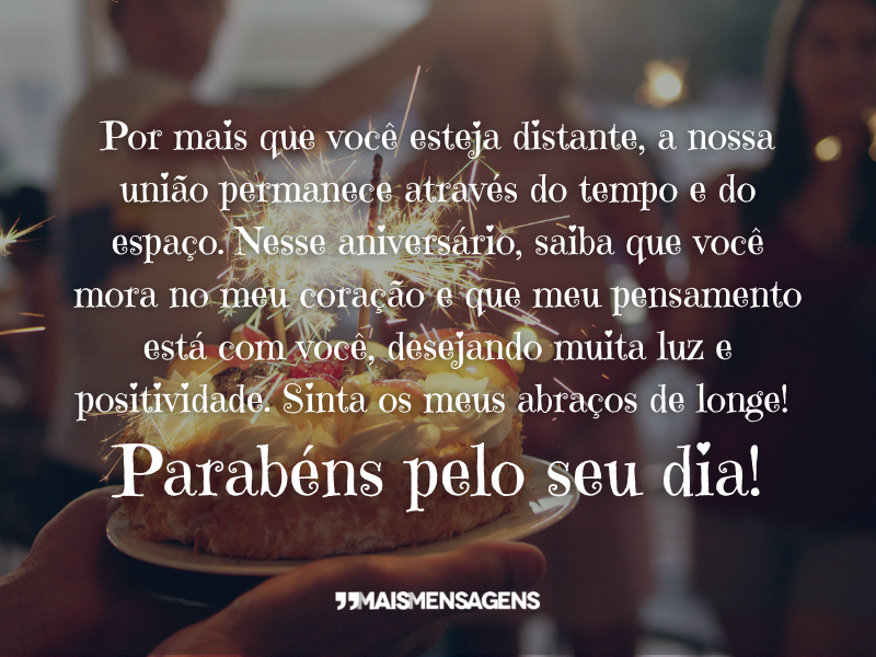 Por mais que você esteja distante, a nossa união permanece através do tempo e do espaço. Nesse aniversário, saiba que você mora no meu coração e que meu pensamento está com você, desejando muita luz e positividade. Sinta os meus abraços de longe! Parabéns pelo seu dia!