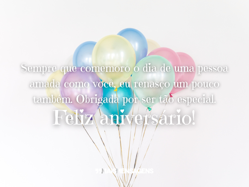 Sempre que comemoro o dia de uma pessoa amada como você, eu renasço um pouco também. Obrigada por ser tão especial. Feliz aniversário!