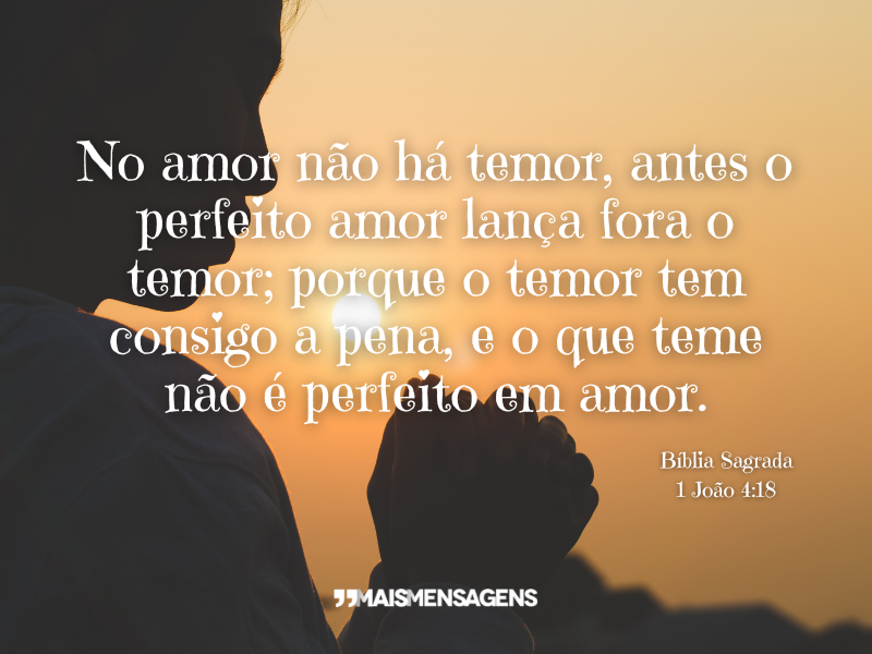 No amor não há temor, antes o perfeito amor lança fora o temor; porque o temor tem consigo a pena, e o que teme não é perfeito em amor. Bíblia Sagrada 1 João 4:18