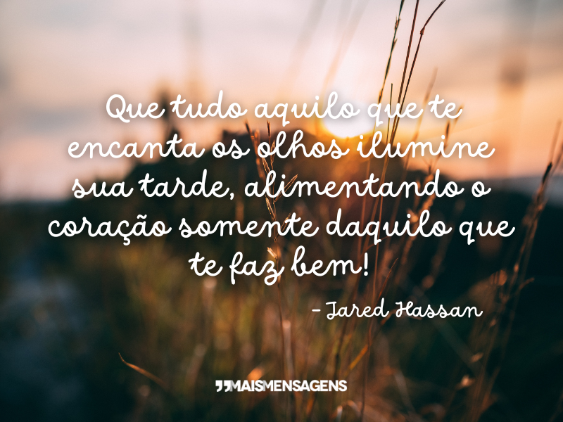 Que tudo aquilo que te encanta os olhos ilumine sua tarde, alimentando o coração somente daquilo que te faz bem! - Jared Hassan