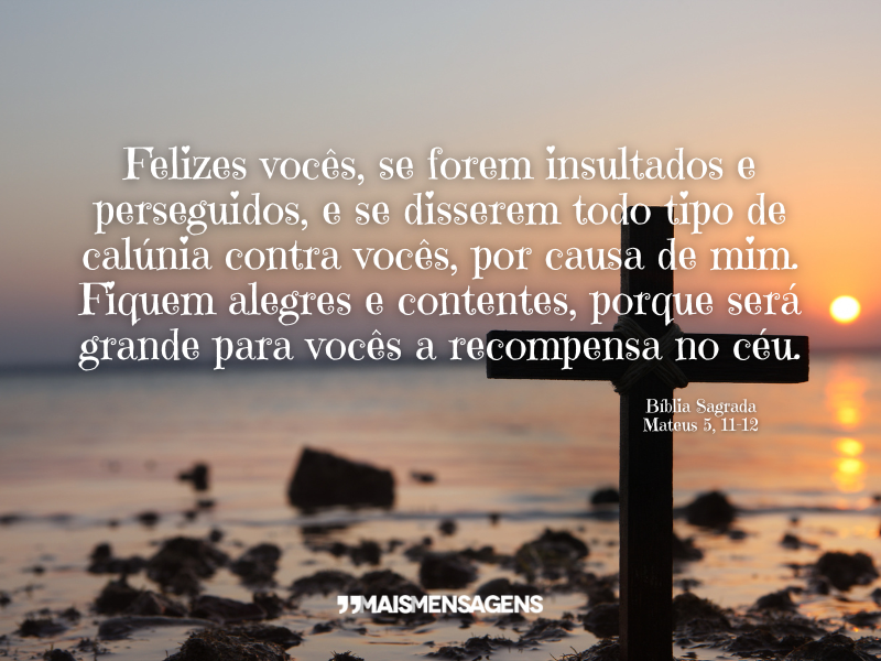 Felizes vocês, se forem insultados e perseguidos, e se disserem todo tipo de calúnia contra vocês, por causa de mim. Fiquem alegres e contentes, porque será grande para vocês a recompensa no céu. - Bíblia Sagrada, Mateus 5, 11-12