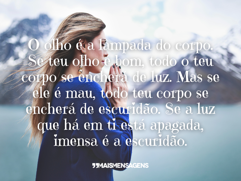 O olho é a lâmpada do corpo. Se teu olho é bom, todo o teu corpo se encherá de luz. Mas se ele é mau, todo teu corpo se encherá de escuridão. Se a luz que há em ti está apagada, imensa é a escuridão.